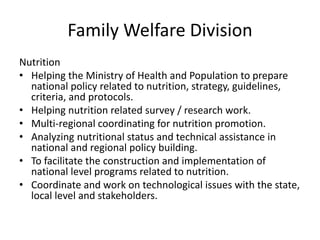 Family Welfare Division
Nutrition
• Helping the Ministry of Health and Population to prepare
national policy related to nutrition, strategy, guidelines,
criteria, and protocols.
• Helping nutrition related survey / research work.
• Multi-regional coordinating for nutrition promotion.
• Analyzing nutritional status and technical assistance in
national and regional policy building.
• To facilitate the construction and implementation of
national level programs related to nutrition.
• Coordinate and work on technological issues with the state,
local level and stakeholders.
 
