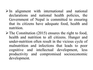 In alignment with international and national
declarations and national health policies, the
Government of Nepal is committed to ensuring
that its citizens have adequate food, health and
nutrition.
The Constitution (2015) ensures the right to food,
health and nutrition to all citizens. Hunger and
under-nutrition often result in the vicious cycle of
malnutrition and infections that leads to poor
cognitive and intellectual development, less
productivity and compromised socioeconomic
development.
 
