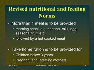 Revised nutritional and feeding
Norms
• More than 1 meal is to be provided
• morning snack e.g. banana, milk, egg,
seasonal fruit, etc.
• followed by a hot cooked meal
• Take home ration is to be provided for
• Children below 3 years
• Pregnant and lactating mothers
29-07-2020 DR HARIVANSH CHOPRA 29
 