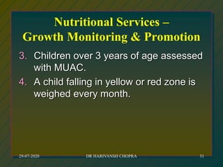 3. Children over 3 years of age assessed
with MUAC.
4. A child falling in yellow or red zone is
weighed every month.
Nutritional Services –
Growth Monitoring & Promotion
29-07-2020 DR HARIVANSH CHOPRA 31
 