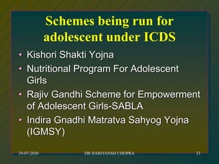 Schemes being run for
adolescent under ICDS
• Kishori Shakti Yojna
• Nutritional Program For Adolescent
Girls
• Rajiv Gandhi Scheme for Empowerment
of Adolescent Girls-SABLA
• Indira Gnadhi Matratva Sahyog Yojna
(IGMSY)
29-07-2020 DR HARIVANSH CHOPRA 33
 