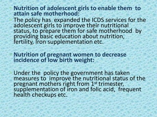 ◦ Nutrition of adolescent girls to enable them to
attain safe motherhood:
◦ The policy has expanded the ICDS services for the
adolescent girls to improve their nutritional
status, to prepare them for safe motherhood by
providing basic education about nutrition,
fertility, Iron supplementation etc.
◦ Nutrition of pregnant women to decrease
incidence of low birth weight:
◦ Under the policy the government has taken
measures to improve the nutritional status of the
pregnant mothers right from 1st trimester,
supplementation of iron and folic acid, frequent
health checkups etc.
 
