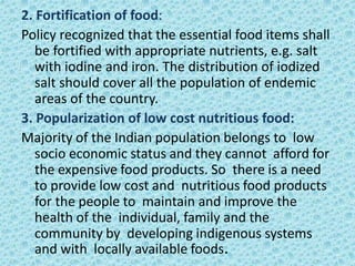 2. Fortification of food:
Policy recognized that the essential food items shall
be fortified with appropriate nutrients, e.g. salt
with iodine and iron. The distribution of iodized
salt should cover all the population of endemic
areas of the country.
3. Popularization of low cost nutritious food:
Majority of the Indian population belongs to low
socio economic status and they cannot afford for
the expensive food products. So there is a need
to provide low cost and nutritious food products
for the people to maintain and improve the
health of the individual, family and the
community by developing indigenous systems
and with locally available foods.
 