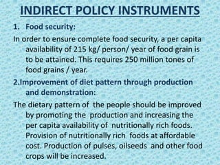 INDIRECT POLICY INSTRUMENTS
1. Food security:
In order to ensure complete food security, a per capita
availability of 215 kg/ person/ year of food grain is
to be attained. This requires 250 million tones of
food grains / year.
2.Improvement of diet pattern through production
and demonstration:
The dietary pattern of the people should be improved
by promoting the production and increasing the
per capita availability of nutritionally rich foods.
Provision of nutritionally rich foods at affordable
cost. Production of pulses, oilseeds and other food
crops will be increased.
 