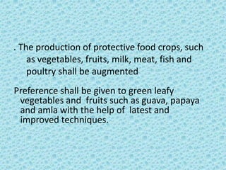 . The production of protective food crops, such
as vegetables, fruits, milk, meat, fish and
poultry shall be augmented
Preference shall be given to green leafy
vegetables and fruits such as guava, papaya
and amla with the help of latest and
improved techniques.
 