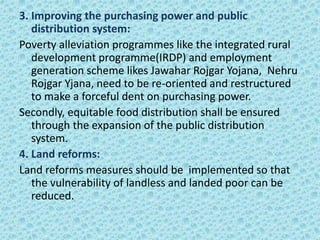 3. Improving the purchasing power and public
distribution system:
Poverty alleviation programmes like the integrated rural
development programme(IRDP) and employment
generation scheme likes Jawahar Rojgar Yojana, Nehru
Rojgar Yjana, need to be re-oriented and restructured
to make a forceful dent on purchasing power.
Secondly, equitable food distribution shall be ensured
through the expansion of the public distribution
system.
4. Land reforms:
Land reforms measures should be implemented so that
the vulnerability of landless and landed poor can be
reduced.
 