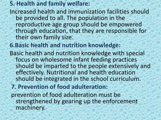 5. Health and family welfare:
Increased health and immunization facilities should
be provided to all. The population in the
reproductive age group should be empowered
through education, that they are responsible for
their own family size.
6.Basic health and nutrition knowledge:
Basic health and nutrition knowledge with special
focus on wholesome infant feeding practices
should be imparted to the people extensively and
effectively. Nutritional and health education
should be integrated in the school curriculum.
7. Prevention of food adulteration:
prevention of food adulteration must be
strengthened by gearing up the enforcement
machinery.
 