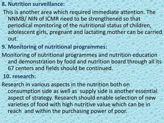 8. Nutrition surveillance:
This is another area which required immediate attention. The
NNMB/ NIN of ICMR need to be strengthened so that
periodical monitoring of the nutritional status of children,
adolescent girls, pregnant and lactating mother can be carried
out.
9. Monitoring of nutritional programmes:
Monitoring of nutritional programmes and nutrition education
and demonstration by food and nutrition board through all its
67 centers and fields should be continued.
10. research:
Research in various aspects in the nutrition both on
consumption side as well as supply side is another essential
aspect of strategy. Research should enable selection of new
varieties of food with high nutritive value which can be in
reach and within the purchasing power of poor.
 