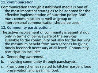 11. communication:
Communication through established media is one of
the most important strategies to be adopted for the
effective implementation of nutrition policy. Both
mass communication as well as group or
interpersonal communication should be used.
12. Community participation:
The active involvement of community is essential not
only in terms of being aware of the services
available to the community but also for the deriving
the maximum benefit from such services by giving
timely feedback necessary at all levels. Community
participation include:
a. Generating awareness.
b. involving community through panchayats.
c. Promoting schemes related to kitchen garden, food
preservation and weaning food.
 