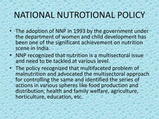 NATIONAL NUTROTIONAL POLICY
• The adoption of NNP in 1993 by the government under
the department of women and child development has
been one of the significant achievement on nutrition
scene in India.
• NNP recognized that nutrition is a multisectoral issue
and need to be tackled at various level.
• The policy recognized that multifaceted problem of
malnutrition and advocated the multisectoral approach
for controlling the same and identified the series of
actions in various spheres like food production and
distribution, health and family welfare, agriculture,
horticulture, education, etc.
 