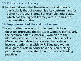 13. Education and literacy:
It has been shown that the education and literacy
particularly that of women is a key determinant for
better nutritional status. For example Kerala state
which has the highest literacy rate also has the
best nutrition status.
14. Improvement of the status of women:
The most effective way to implement nutrition is to
focus on improving the status of women, particularly
the economic status. After all, women are the
ultimate provider of the nutrition to households.
Moreover, female education also has a strong
inverse relationship with IMR. Educated women
have greater role in household decision making,
particularly those related to nutrition and feeding
practices.
 