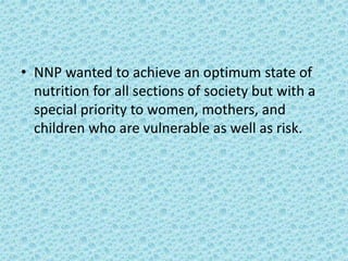 • NNP wanted to achieve an optimum state of
nutrition for all sections of society but with a
special priority to women, mothers, and
children who are vulnerable as well as risk.
 