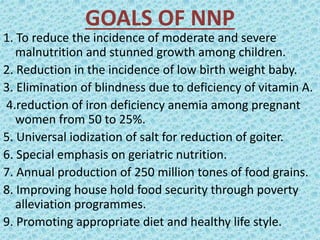 GOALS OF NNP
1. To reduce the incidence of moderate and severe
malnutrition and stunned growth among children.
2. Reduction in the incidence of low birth weight baby.
3. Elimination of blindness due to deficiency of vitamin A.
4.reduction of iron deficiency anemia among pregnant
women from 50 to 25%.
5. Universal iodization of salt for reduction of goiter.
6. Special emphasis on geriatric nutrition.
7. Annual production of 250 million tones of food grains.
8. Improving house hold food security through poverty
alleviation programmes.
9. Promoting appropriate diet and healthy life style.
 