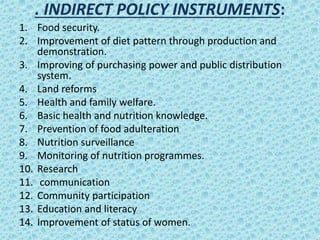 . INDIRECT POLICY INSTRUMENTS:
1. Food security.
2. Improvement of diet pattern through production and
demonstration.
3. Improving of purchasing power and public distribution
system.
4. Land reforms
5. Health and family welfare.
6. Basic health and nutrition knowledge.
7. Prevention of food adulteration
8. Nutrition surveillance
9. Monitoring of nutrition programmes.
10. Research
11. communication
12. Community participation
13. Education and literacy
14. Improvement of status of women.
 