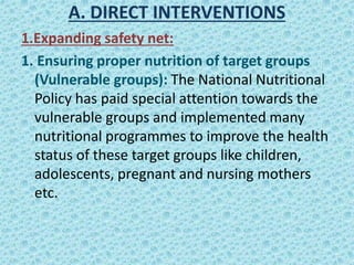 A. DIRECT INTERVENTIONS
1.Expanding safety net:
1. Ensuring proper nutrition of target groups
(Vulnerable groups): The National Nutritional
Policy has paid special attention towards the
vulnerable groups and implemented many
nutritional programmes to improve the health
status of these target groups like children,
adolescents, pregnant and nursing mothers
etc.
 