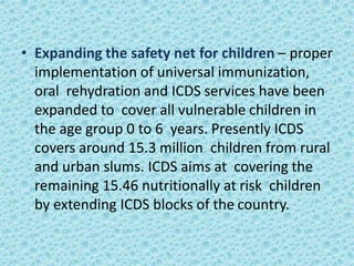 • Expanding the safety net for children – proper
implementation of universal immunization,
oral rehydration and ICDS services have been
expanded to cover all vulnerable children in
the age group 0 to 6 years. Presently ICDS
covers around 15.3 million children from rural
and urban slums. ICDS aims at covering the
remaining 15.46 nutritionally at risk children
by extending ICDS blocks of the country.
 