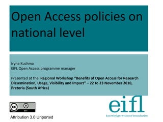 Open Access policies on
national level
Iryna Kuchma
EIFL Open Access programme manager
Presented at the Regional Workshop “Benefits of Open Access for Research
Dissemination, Usage, Visibility and Impact” – 22 to 23 November 2010,
Pretoria (South Africa)
Attribution 3.0 Unported
 