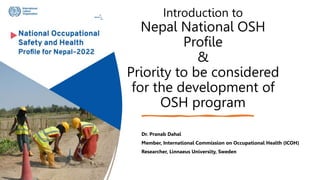Introduction to
Nepal National OSH
Profile
&
Priority to be considered
for the development of
OSH program
Dr. Pranab Dahal
Member, International Commission on Occupational Health (ICOH)
Researcher, Linnaeus University, Sweden
 