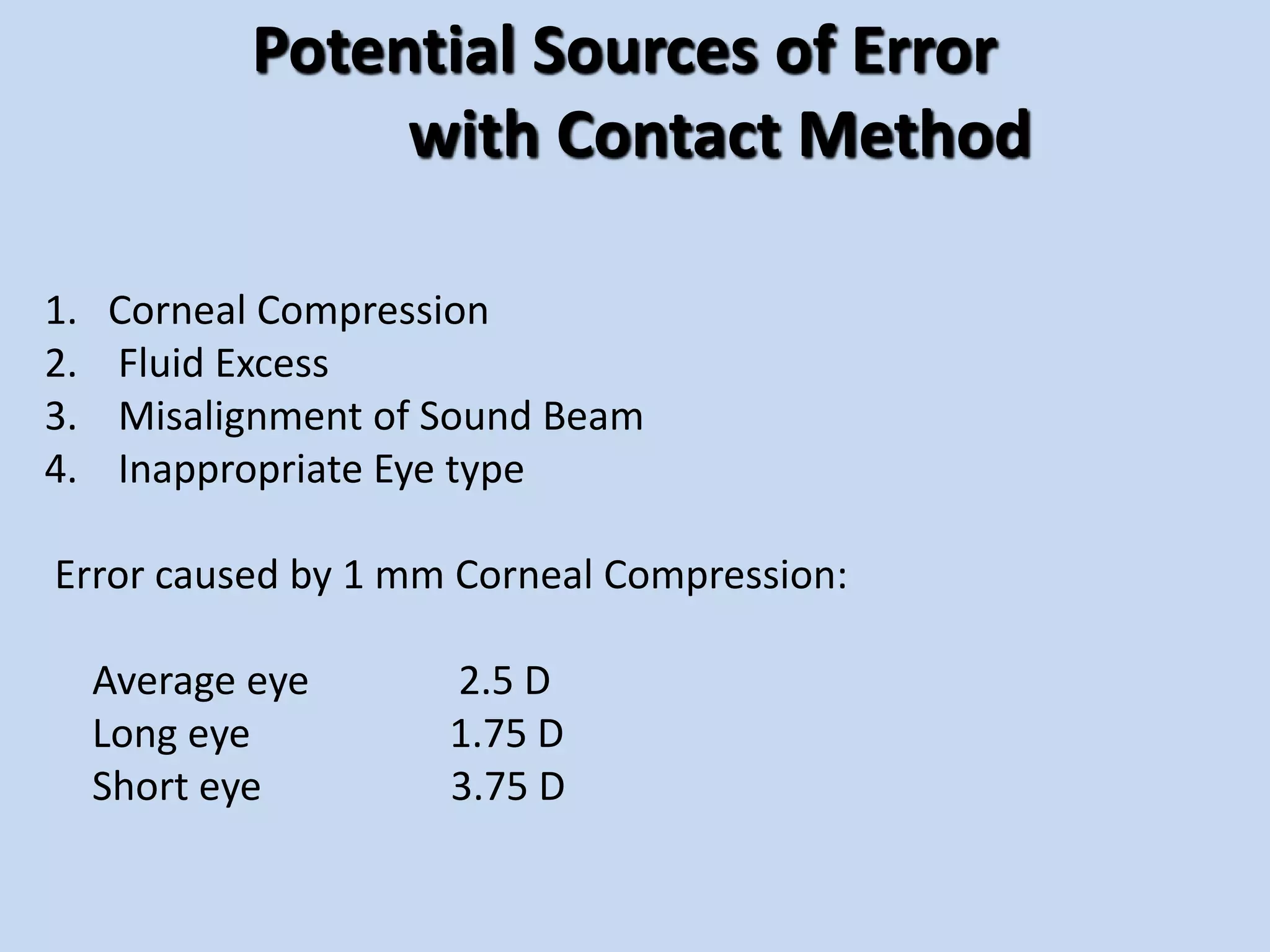 Potential Sources of Error
with Contact Method
1. Corneal Compression
2. Fluid Excess
3. Misalignment of Sound Beam
4. Inappropriate Eye type
Error caused by 1 mm Corneal Compression:
Average eye 2.5 D
Long eye 1.75 D
Short eye 3.75 D
 
