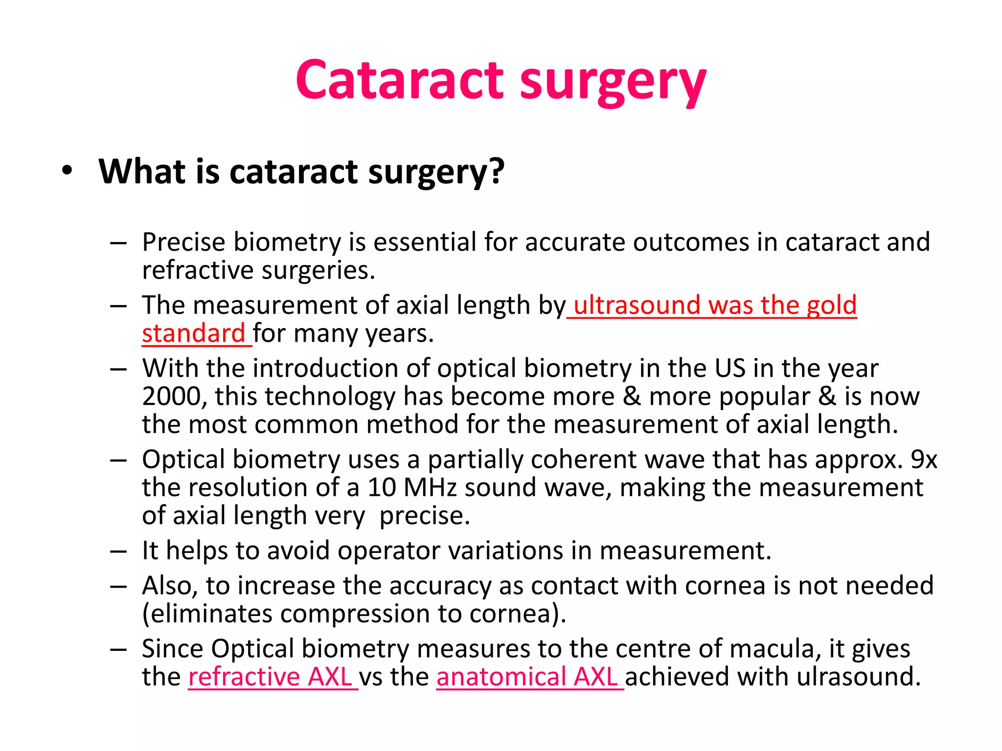 Cataract surgery
• What is cataract surgery?
– Precise biometry is essential for accurate outcomes in cataract and
refractive surgeries.
– The measurement of axial length by ultrasound was the gold
standard for many years.
– With the introduction of optical biometry in the US in the year
2000, this technology has become more & more popular & is now
the most common method for the measurement of axial length.
– Optical biometry uses a partially coherent wave that has approx. 9x
the resolution of a 10 MHz sound wave, making the measurement
of axial length very precise.
– It helps to avoid operator variations in measurement.
– Also, to increase the accuracy as contact with cornea is not needed
(eliminates compression to cornea).
– Since Optical biometry measures to the centre of macula, it gives
the refractive AXL vs the anatomical AXL achieved with ulrasound.
 