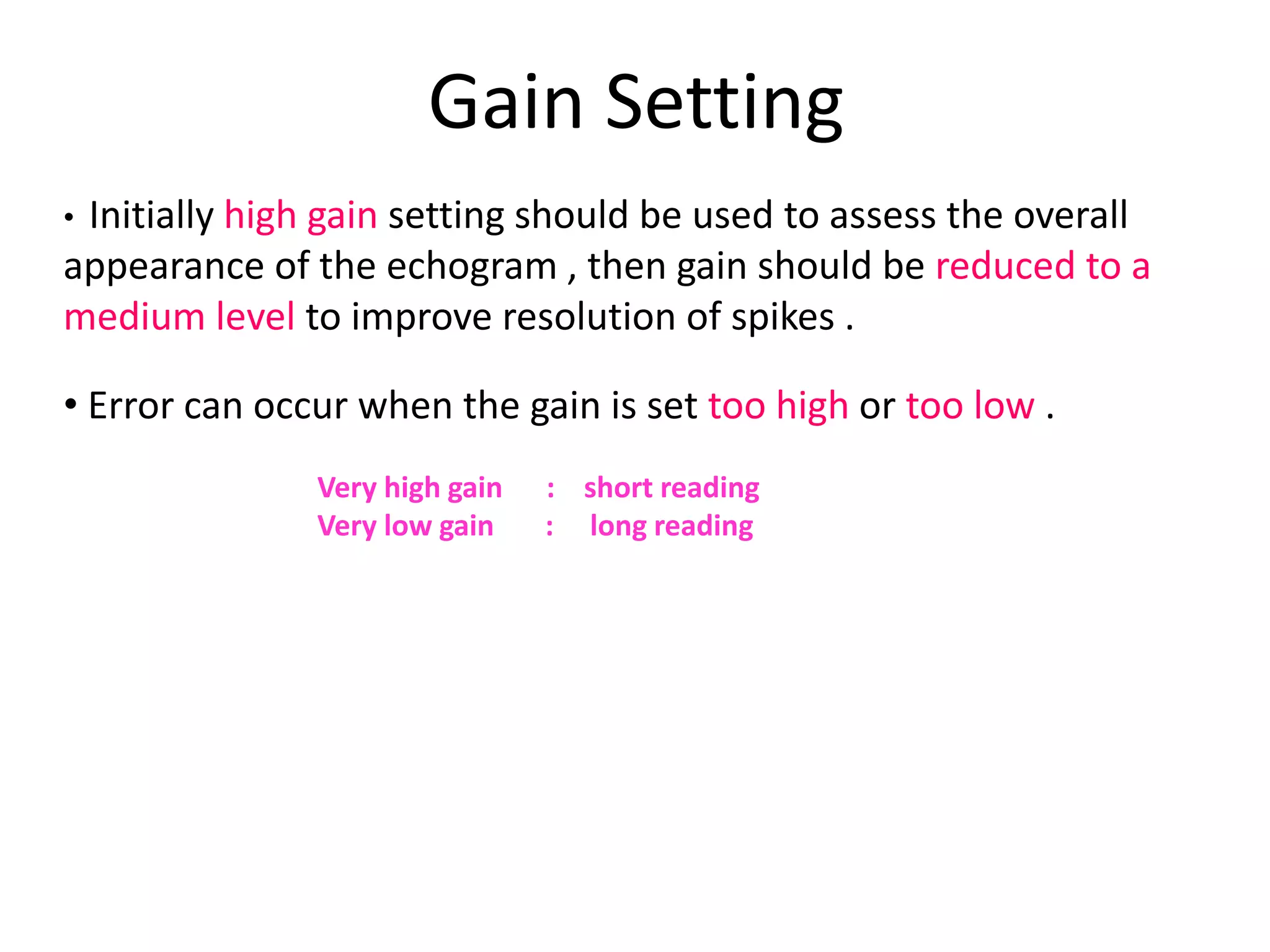 Gain Setting
• Initially high gain setting should be used to assess the overall
appearance of the echogram , then gain should be reduced to a
medium level to improve resolution of spikes .
• Error can occur when the gain is set too high or too low .
Very high gain : short reading
Very low gain : long reading
 