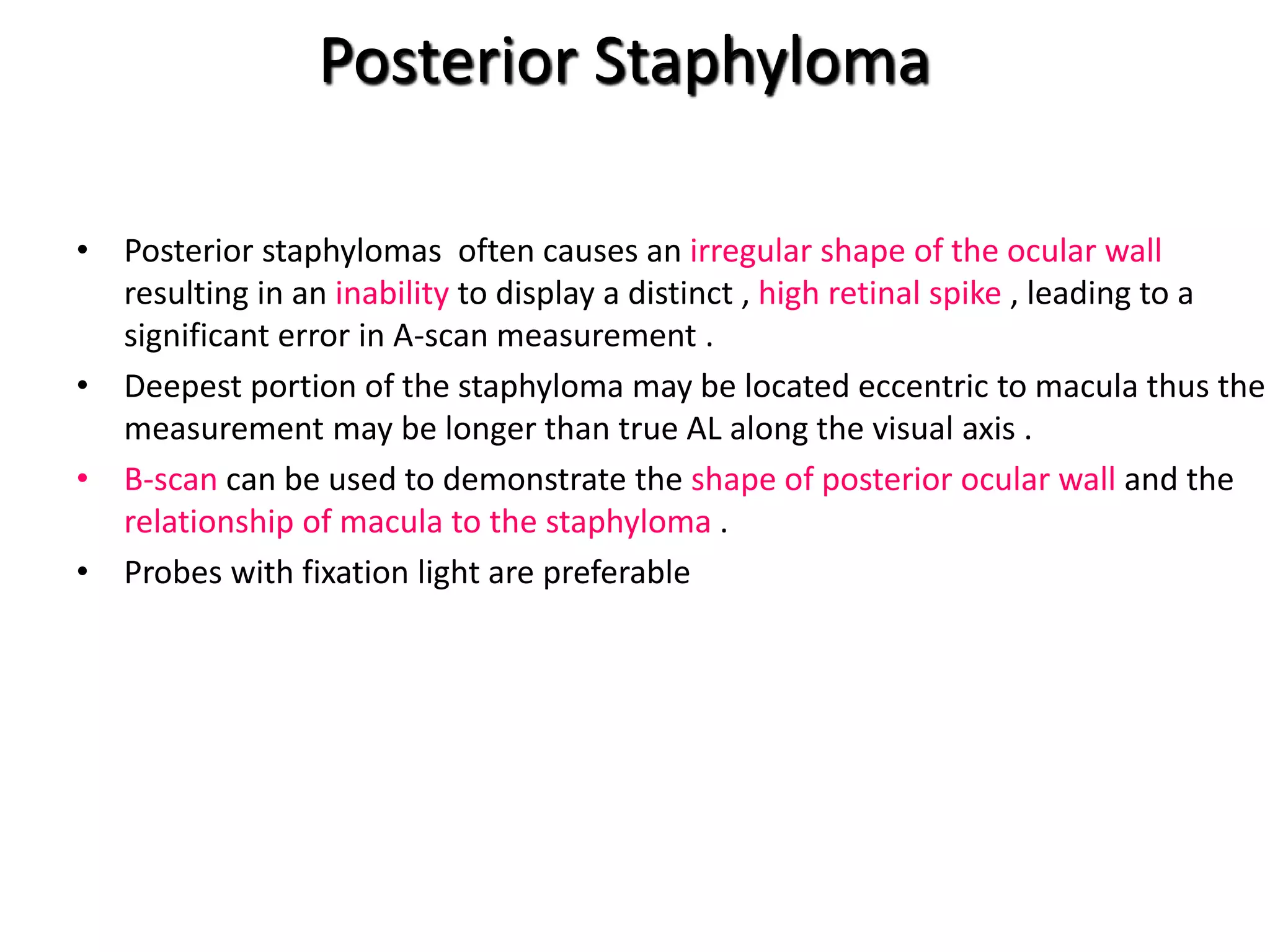 Posterior Staphyloma
• Posterior staphylomas often causes an irregular shape of the ocular wall
resulting in an inability to display a distinct , high retinal spike , leading to a
significant error in A-scan measurement .
• Deepest portion of the staphyloma may be located eccentric to macula thus the
measurement may be longer than true AL along the visual axis .
• B-scan can be used to demonstrate the shape of posterior ocular wall and the
relationship of macula to the staphyloma .
• Probes with fixation light are preferable
 