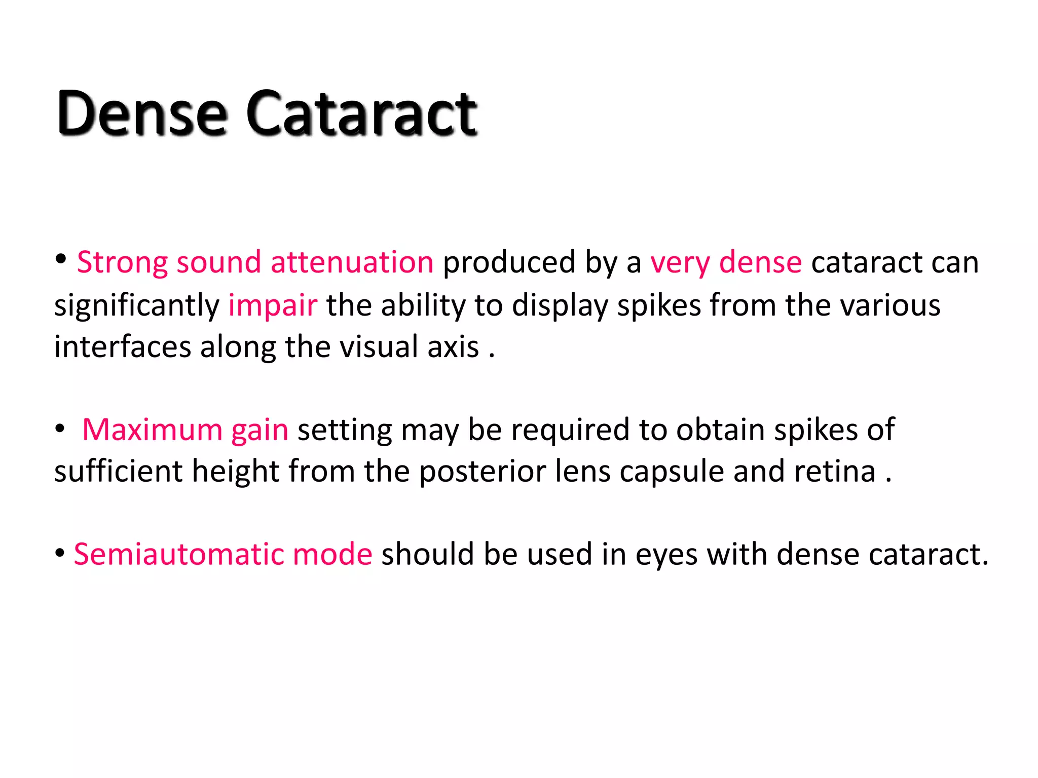 Dense Cataract
• Strong sound attenuation produced by a very dense cataract can
significantly impair the ability to display spikes from the various
interfaces along the visual axis .
• Maximum gain setting may be required to obtain spikes of
sufficient height from the posterior lens capsule and retina .
• Semiautomatic mode should be used in eyes with dense cataract.
 
