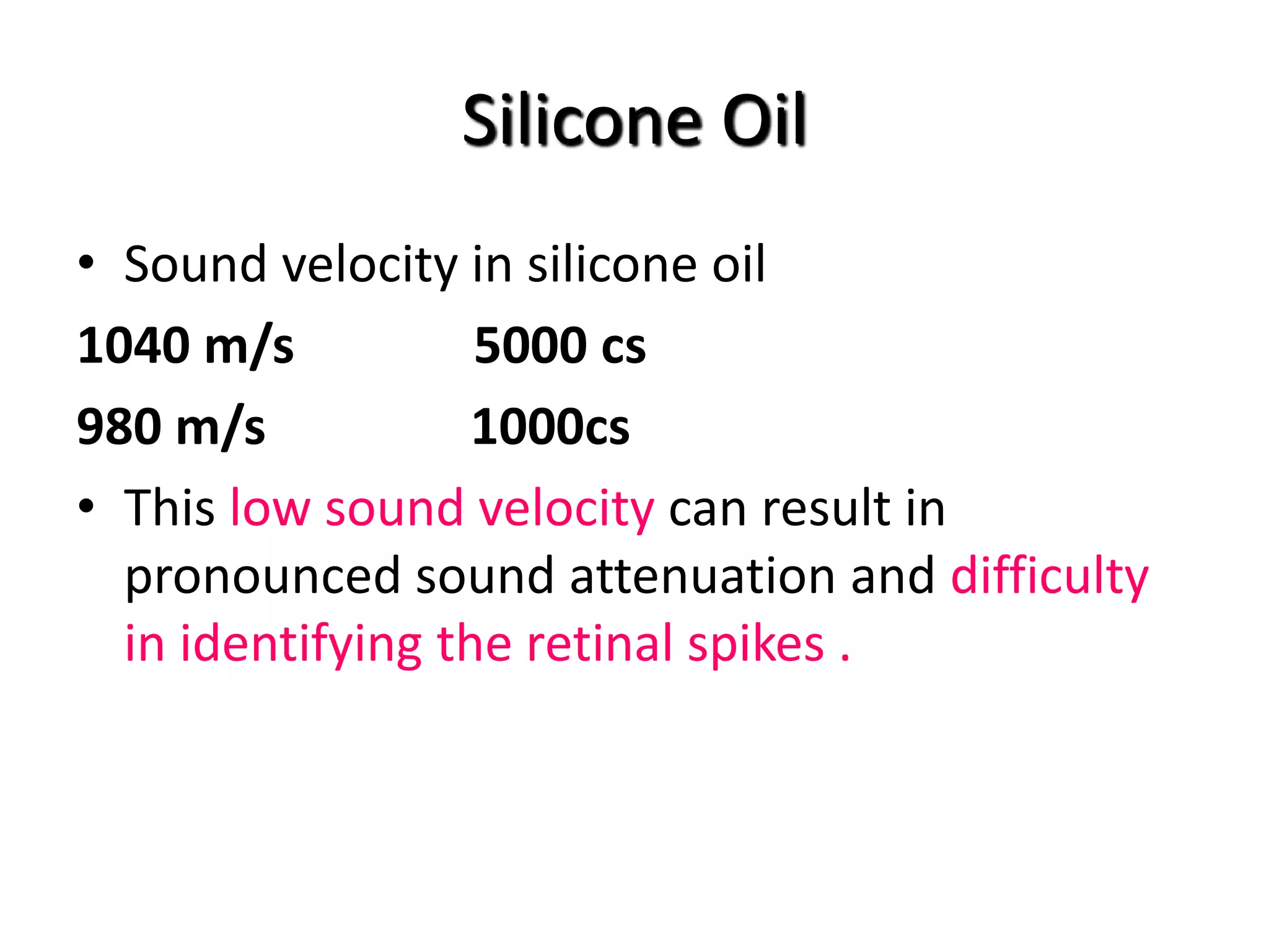 Silicone Oil
• Sound velocity in silicone oil
1040 m/s 5000 cs
980 m/s 1000cs
• This low sound velocity can result in
pronounced sound attenuation and difficulty
in identifying the retinal spikes .
 