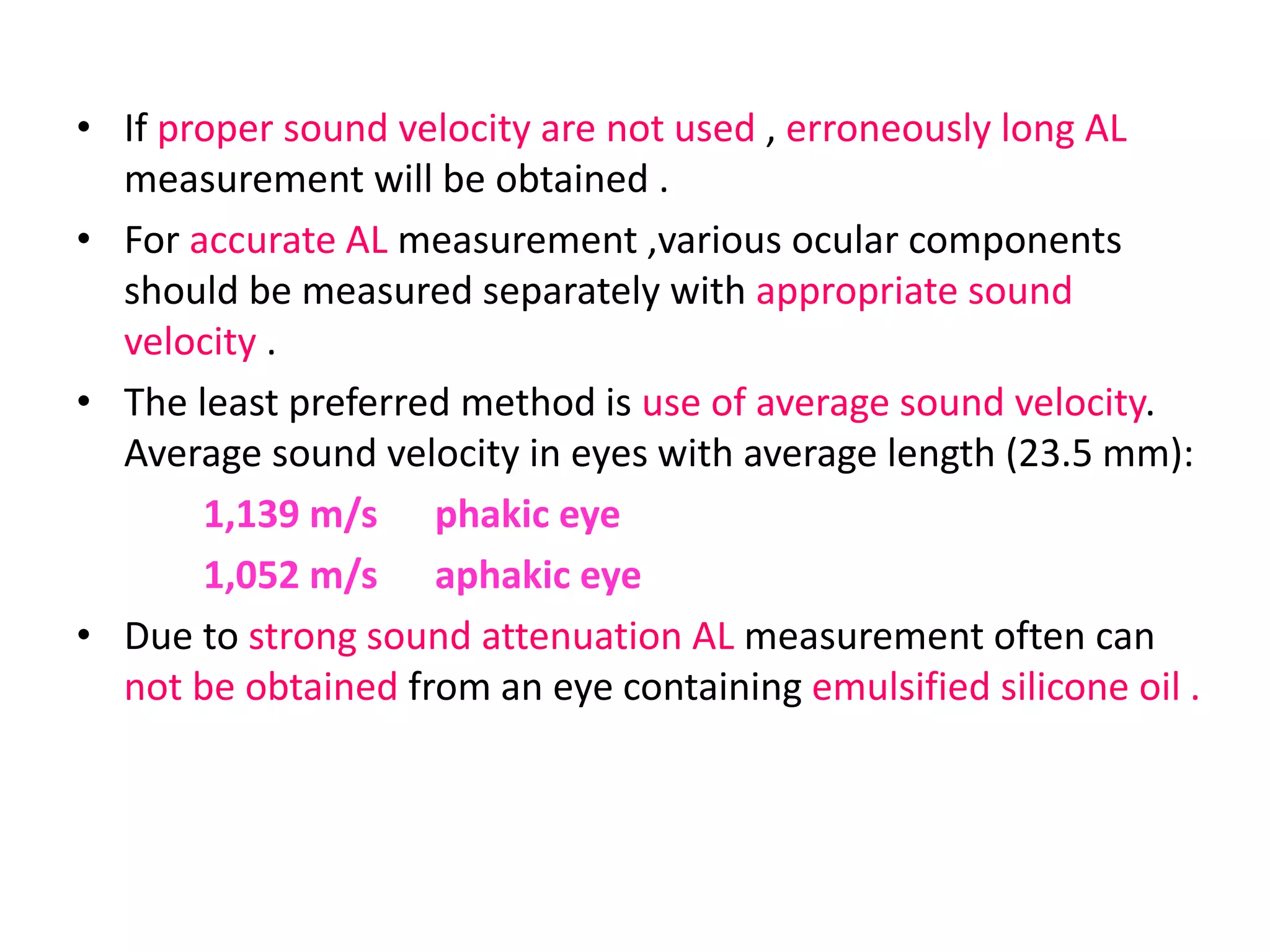 • If proper sound velocity are not used , erroneously long AL
measurement will be obtained .
• For accurate AL measurement ,various ocular components
should be measured separately with appropriate sound
velocity .
• The least preferred method is use of average sound velocity.
Average sound velocity in eyes with average length (23.5 mm):
1,139 m/s phakic eye
1,052 m/s aphakic eye
• Due to strong sound attenuation AL measurement often can
not be obtained from an eye containing emulsified silicone oil .
 