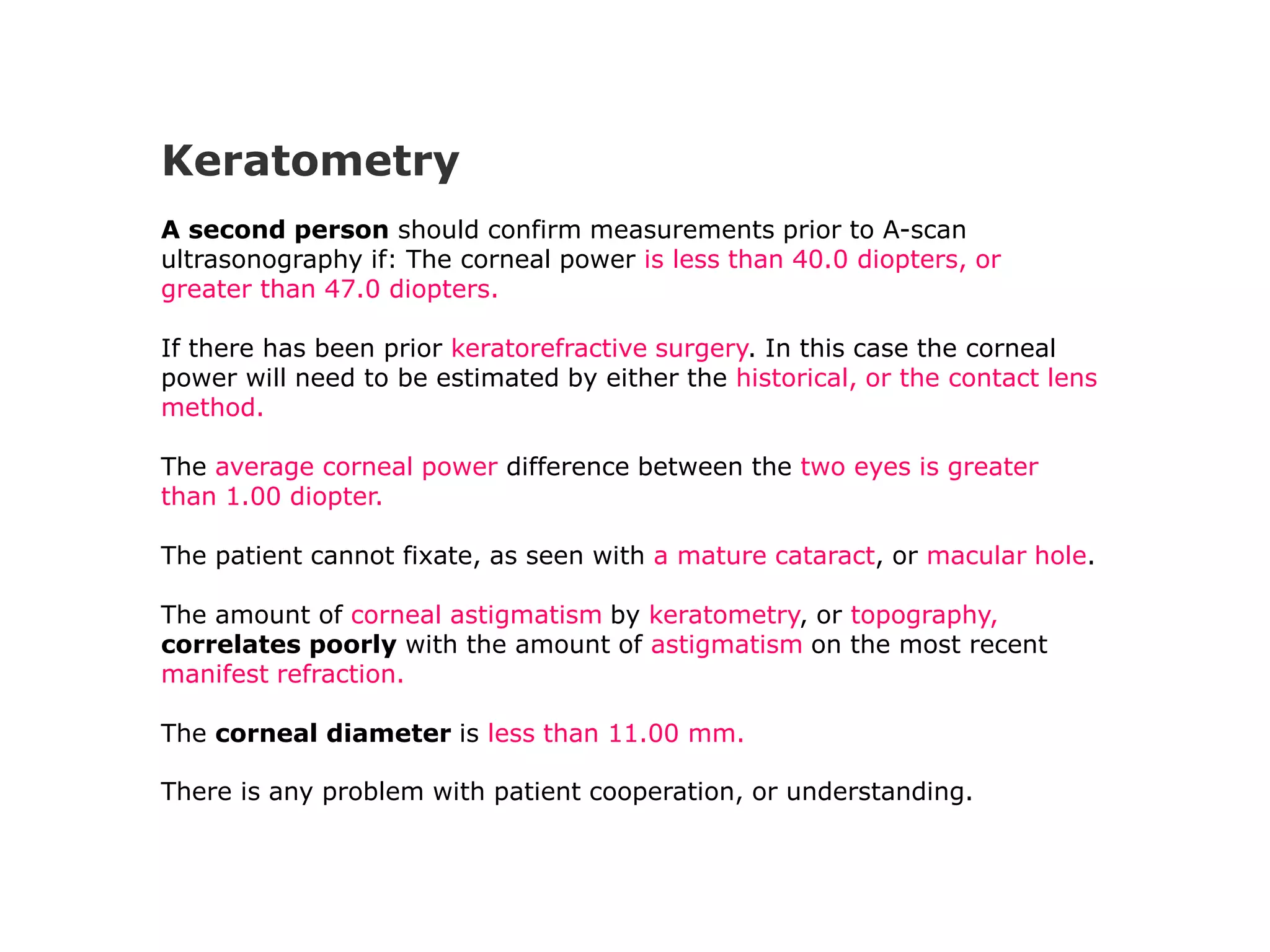Keratometry
A second person should confirm measurements prior to A-scan
ultrasonography if: The corneal power is less than 40.0 diopters, or
greater than 47.0 diopters.
If there has been prior keratorefractive surgery. In this case the corneal
power will need to be estimated by either the historical, or the contact lens
method.
The average corneal power difference between the two eyes is greater
than 1.00 diopter.
The patient cannot fixate, as seen with a mature cataract, or macular hole.
The amount of corneal astigmatism by keratometry, or topography,
correlates poorly with the amount of astigmatism on the most recent
manifest refraction.
The corneal diameter is less than 11.00 mm.
There is any problem with patient cooperation, or understanding.
 