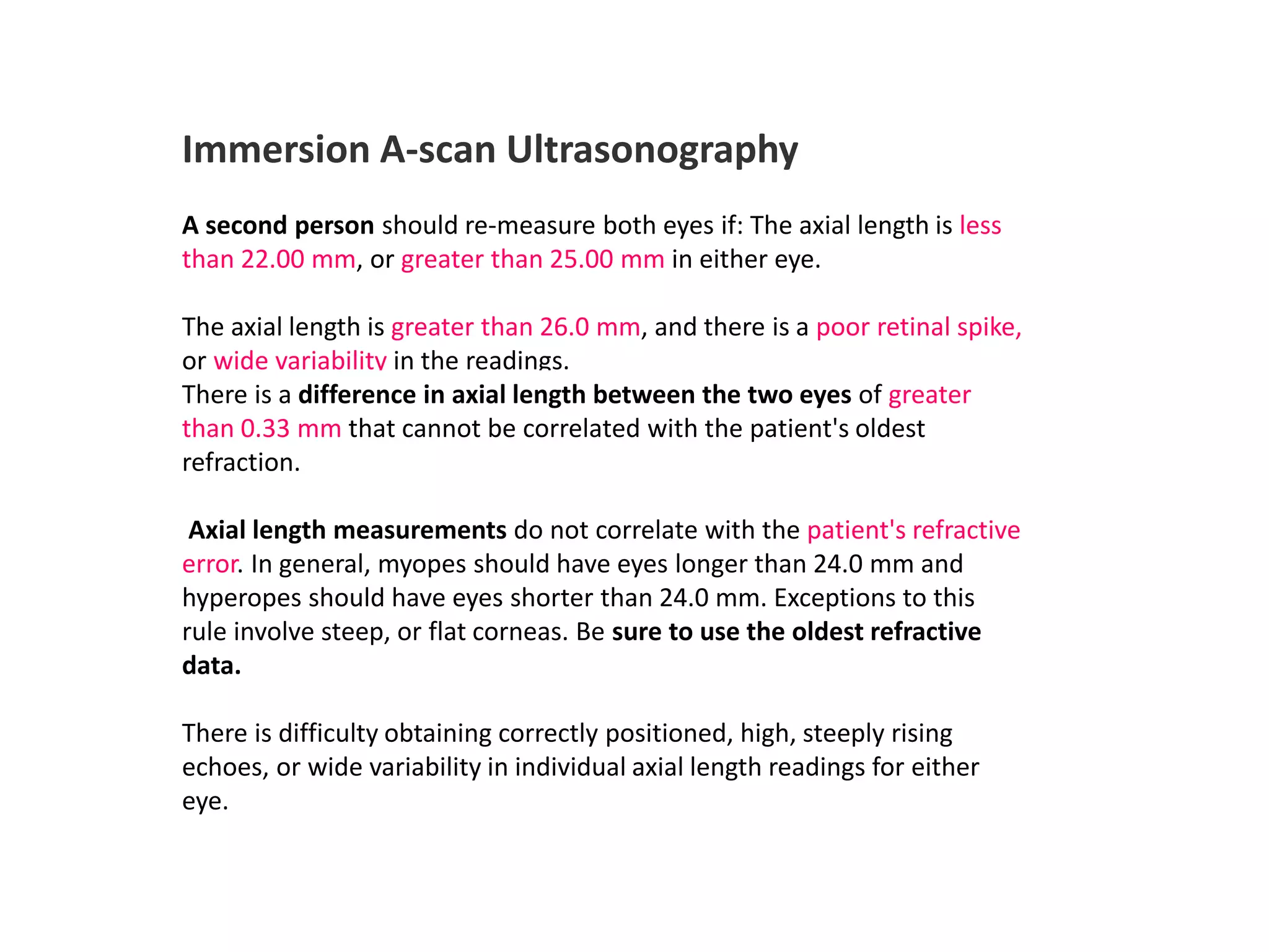 Immersion A-scan Ultrasonography
A second person should re-measure both eyes if: The axial length is less
than 22.00 mm, or greater than 25.00 mm in either eye.
The axial length is greater than 26.0 mm, and there is a poor retinal spike,
or wide variability in the readings.
There is a difference in axial length between the two eyes of greater
than 0.33 mm that cannot be correlated with the patient's oldest
refraction.
Axial length measurements do not correlate with the patient's refractive
error. In general, myopes should have eyes longer than 24.0 mm and
hyperopes should have eyes shorter than 24.0 mm. Exceptions to this
rule involve steep, or flat corneas. Be sure to use the oldest refractive
data.
There is difficulty obtaining correctly positioned, high, steeply rising
echoes, or wide variability in individual axial length readings for either
eye.
 
