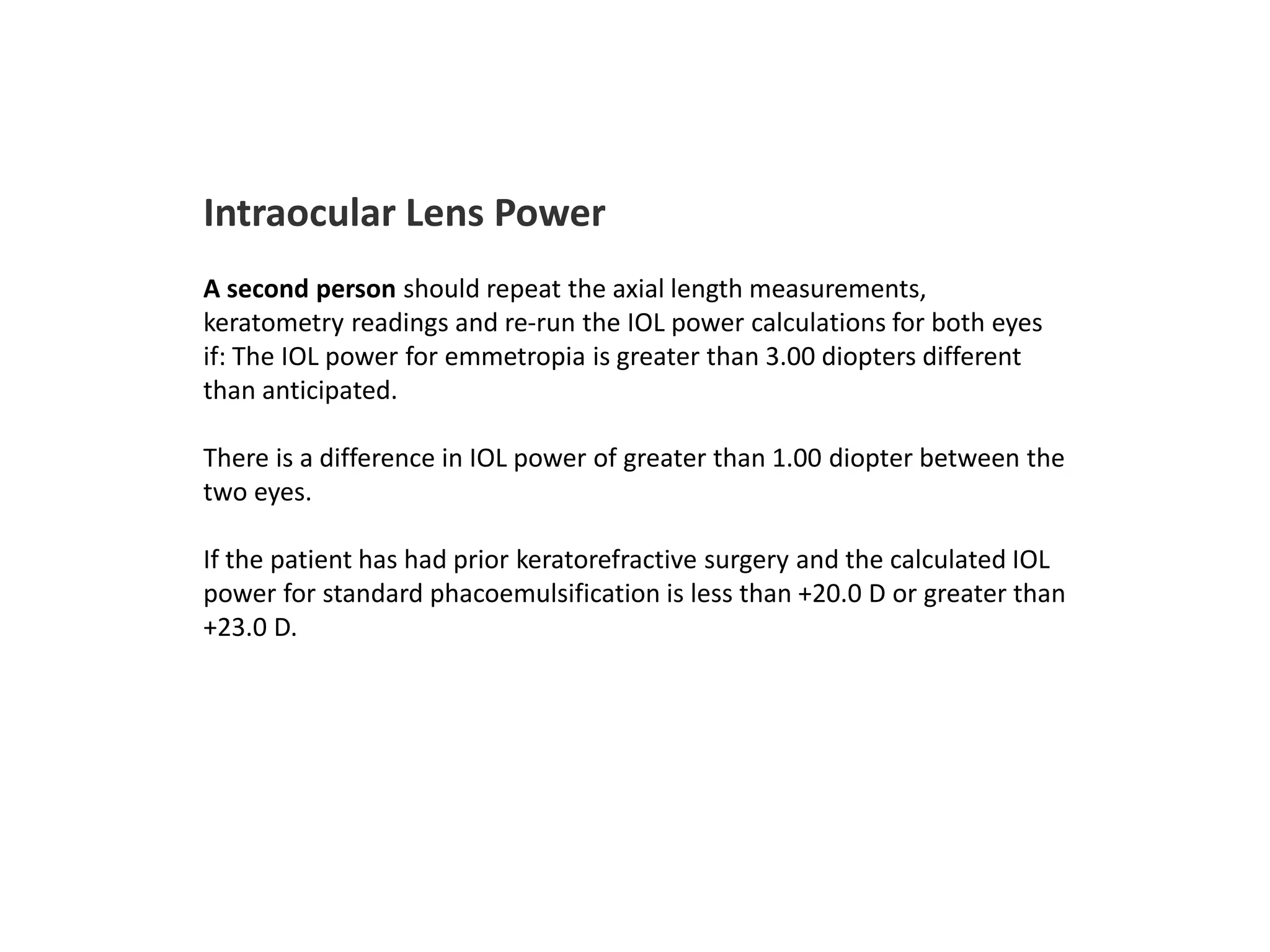 Intraocular Lens Power
A second person should repeat the axial length measurements,
keratometry readings and re-run the IOL power calculations for both eyes
if: The IOL power for emmetropia is greater than 3.00 diopters different
than anticipated.
There is a difference in IOL power of greater than 1.00 diopter between the
two eyes.
If the patient has had prior keratorefractive surgery and the calculated IOL
power for standard phacoemulsification is less than +20.0 D or greater than
+23.0 D.
 