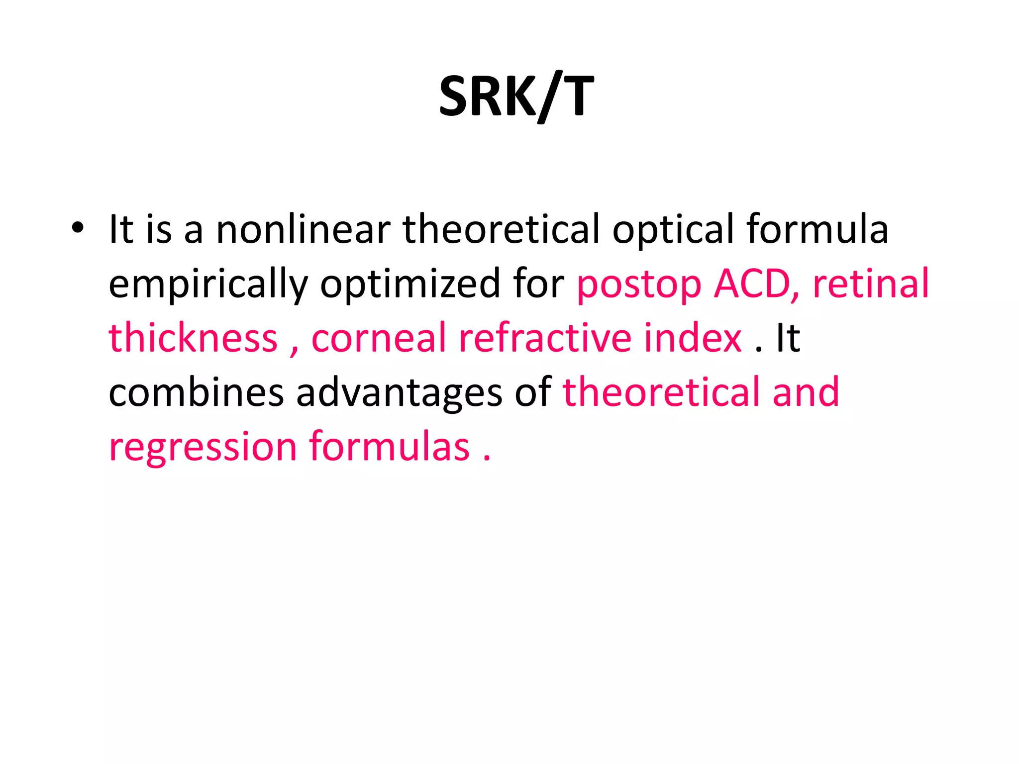 SRK/T
• It is a nonlinear theoretical optical formula
empirically optimized for postop ACD, retinal
thickness , corneal refractive index . It
combines advantages of theoretical and
regression formulas .
 