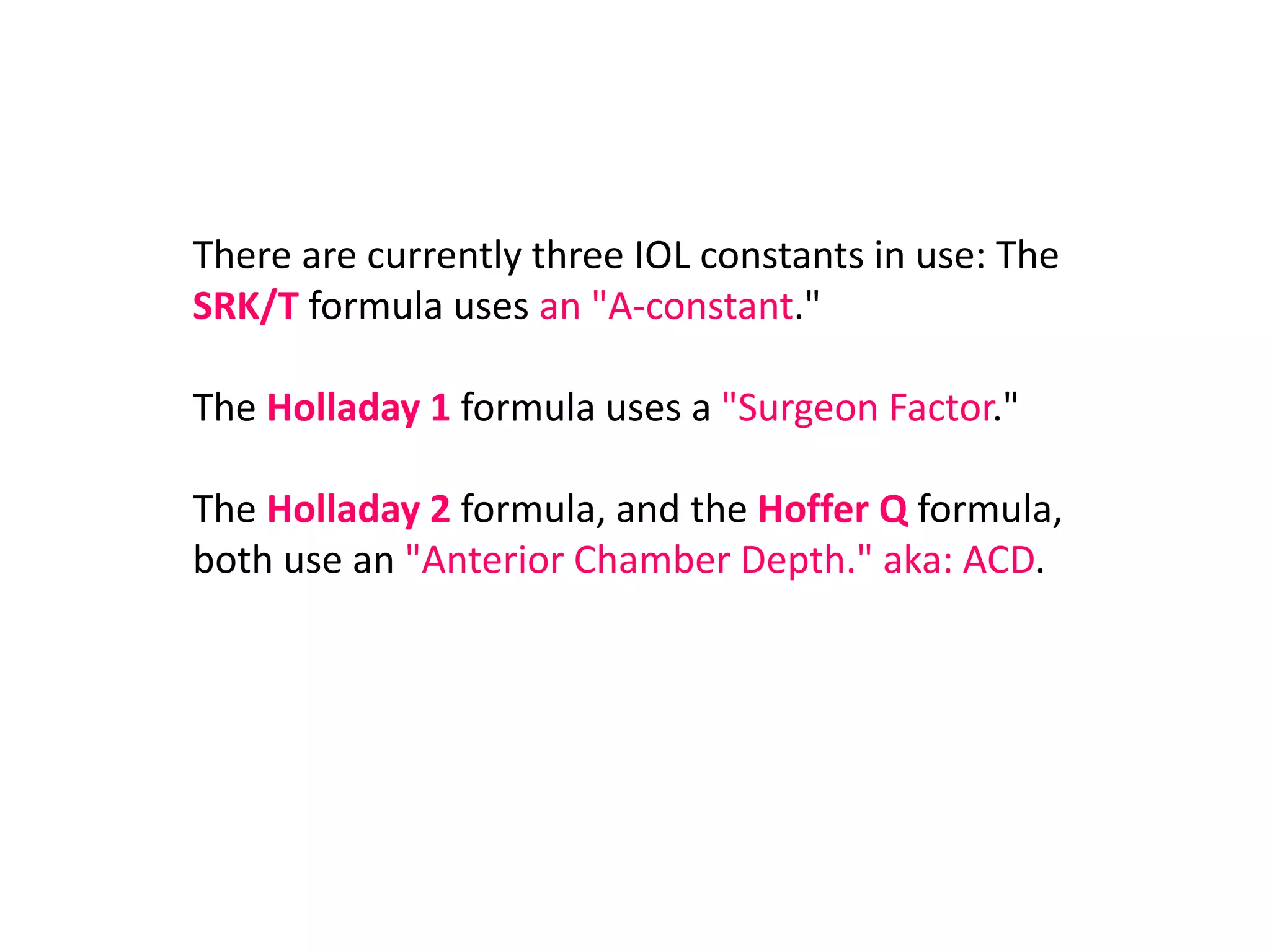 There are currently three IOL constants in use: The
SRK/T formula uses an "A-constant."
The Holladay 1 formula uses a "Surgeon Factor."
The Holladay 2 formula, and the Hoffer Q formula,
both use an "Anterior Chamber Depth." aka: ACD.
 