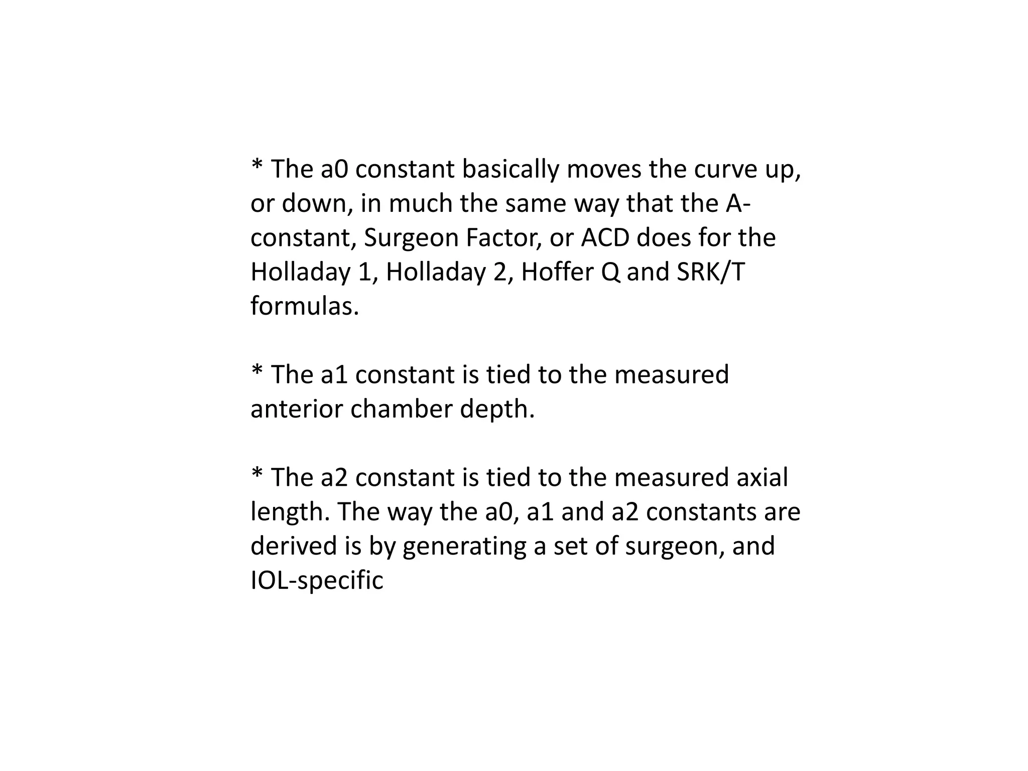 * The a0 constant basically moves the curve up,
or down, in much the same way that the A-
constant, Surgeon Factor, or ACD does for the
Holladay 1, Holladay 2, Hoffer Q and SRK/T
formulas.
* The a1 constant is tied to the measured
anterior chamber depth.
* The a2 constant is tied to the measured axial
length. The way the a0, a1 and a2 constants are
derived is by generating a set of surgeon, and
IOL-specific
 