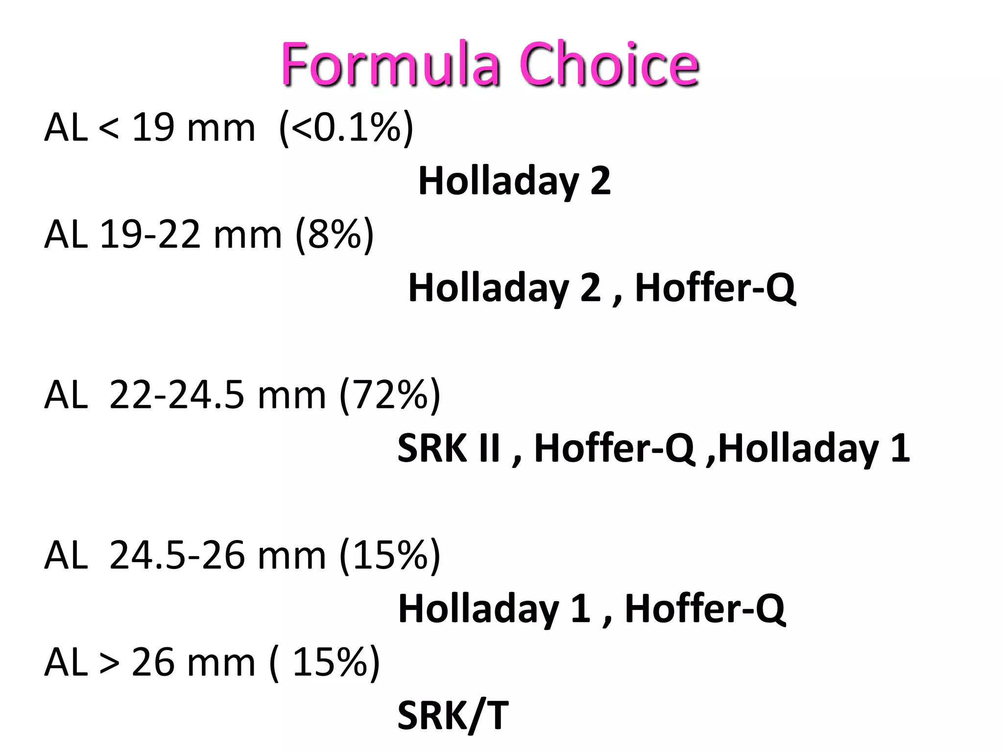 AL < 19 mm (<0.1%)
Holladay 2
AL 19-22 mm (8%)
Holladay 2 , Hoffer-Q
AL 22-24.5 mm (72%)
SRK II , Hoffer-Q ,Holladay 1
AL 24.5-26 mm (15%)
Holladay 1 , Hoffer-Q
AL > 26 mm ( 15%)
SRK/T
Formula Choice
 