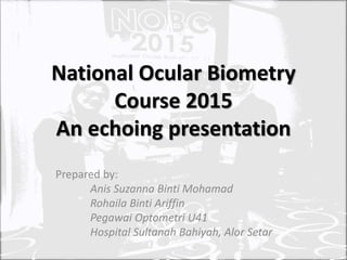 National Ocular Biometry
Course 2015
An echoing presentation
Prepared by:
Anis Suzanna Binti Mohamad
Rohaila Binti Ariffin
Pegawai Optometri U41
Hospital Sultanah Bahiyah, Alor Setar
 
