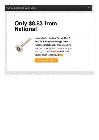 Happy Shopping Web Store
National offer the best Set of 10---2
Inch 13 Ball Nylon Garage Door
Roller (4 Inch Stem). This awesome
product currently 5 unit available, you
can buy it now for $59.99 $8.83 and
usually ships in 24 hours NewNew
Buy NOW from AmazonBuy NOW from Amazon
Only $8.83 from
National
 