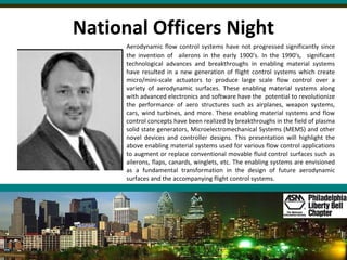 National Officers Night Aerodynamic flow control systems have not progressed significantly since the invention of  ailerons in the early 1900's. In the 1990's,  significant technological advances and breakthroughs in enabling material systems have resulted in a new generation of flight control systems which create micro/mini-scale actuators to produce large scale flow control over a variety of aerodynamic surfaces. These enabling material systems along with advanced electronics and software have the  potential to revolutionize the performance of aero structures such as airplanes, weapon systems, cars, wind turbines, and more. These enabling material systems and flow control concepts have been realized by breakthroughs in the field of plasma solid state generators, Microelectromechanical Systems (MEMS) and other novel devices and controller designs. This presentation will highlight the above enabling material systems used for various flow control applications to augment or replace conventional movable fluid control surfaces such as ailerons, flaps, canards, winglets, etc. The enabling systems are envisioned as a fundamental transformation in the design of future aerodynamic surfaces and the accompanying flight control systems. 
