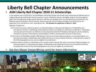 Liberty Bell Chapter Announcements ASM Liberty Bell Chapter 2010-11 Scholarships In the academic year of 2010-2011, the Philadelphia Liberty Bell Chapter will provide three scholarships ($1500.00 each) to college engineering students who intend to pursue a career in Materials Science. All eligible students are encouraged to apply. One full-page essay (single spaced, Arial font, with font size between 10 to 12), stating his/her commitment to the Materials Science profession, will be required. Please contact Mr. Kenneth Moyer at Magna-Tech P/M Labs for the application form and details (e-mail: moyer@snip.net).  The deadline for application is March 1, 2010. Eligibility of Applicants: a) All students pursuing a diploma program, an Associates Degree or Baccalaureate Degree at a Philadelphia area educational institution in Metallurgy and/or Materials Science are eligible for scholarship consideration. Philadelphia area educational institutions are defined as those physically located in Philadelphia, Montgomery, Bucks, Delaware, and Chester Counties in Pennsylvania; and Burlington, Camden, and Gloucester Counties in New Jersey. b) The children of Philadelphia Chapter ASM Members who are pursuing a diploma program, an Associates Degree, or a Baccalaureate Degree in Metallurgy and/or Materials Science at any accredited institution, including those outside of the defined geographical area, also are eligible for consideration. c) Students whose residence is established in the counties noted in Section 3(a), who are pursuing a diploma program, an Associates Degree, or a Baccalaureate Degree in Metallurgy and/or Materials Science at any accredited institution, including those outside of the defined geographical area, also are eligible for consideration. See Ken Moyer (moyer@snip.com) for more information 