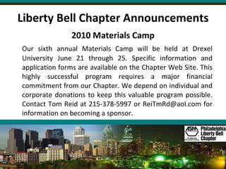 Liberty Bell Chapter Announcements 2010 Materials Camp Our sixth annual Materials Camp will be held at Drexel University June 21 through 25. Specific information and application forms are available on the Chapter Web Site. This highly successful program requires a major financial commitment from our Chapter. We depend on individual and corporate donations to keep this valuable program possible. Contact Tom Reid at 215-378-5997 or ReiTmRd@aol.com for information on becoming a sponsor. 