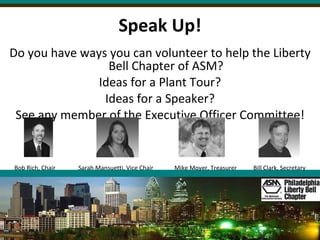 Speak Up! Do you have ways you can volunteer to help the Liberty Bell Chapter of ASM? Ideas for a Plant Tour? Ideas for a Speaker? See any member of the Executive Officer Committee! Bob Rich, Chair Sarah Mansuetti, Vice Chair Mike Moyer, Treasurer   Bill Clark, Secretary 