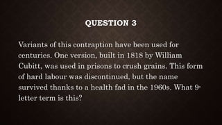 QUESTION 3
Variants of this contraption have been used for
centuries. One version, built in 1818 by William
Cubitt, was used in prisons to crush grains. This form
of hard labour was discontinued, but the name
survived thanks to a health fad in the 1960s. What 9-
letter term is this?
 