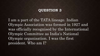 QUESTION 3
I am a part of the TATA lineage. Indian
Olympic Association was formed in 1927 and
was officially recognised by the International
Olympic Committee as India's National
Olympic organisation. I was the first
president. Who am I?
 