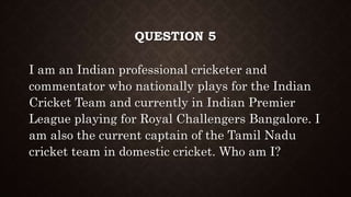 QUESTION 5
I am an Indian professional cricketer and
commentator who nationally plays for the Indian
Cricket Team and currently in Indian Premier
League playing for Royal Challengers Bangalore. I
am also the current captain of the Tamil Nadu
cricket team in domestic cricket. Who am I?
 