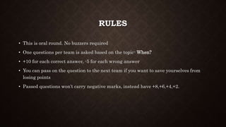 RULES
• This is oral round. No buzzers required
• One questions per team is asked based on the topic- When?
• +10 for each correct answer, -5 for each wrong answer
• You can pass on the question to the next team if you want to save yourselves from
losing points
• Passed questions won’t carry negative marks, instead have +8,+6,+4,+2.
 
