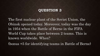 QUESTION 3
The first nuclear plant of the Soviet Union, the
Obinsk opened today. Moreover, today was the day
in 1954 when the Battle of Berne in the FIFA
World Cup takes place between 2 teams. This is
known worldwide. When?
(bonus +5 for identifying teams in Battle of Berne)
 