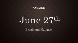 ANSWER
June 27th
Brazil and Hungary
 