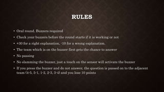 RULES
• Oral round. Buzzers required
• Check your buzzers before the round starts if it is working or not
• +30 for a right explanation, -10 for a wrong explanation.
• The team which is on the buzzer first gets the chance to answer
• No passing
• No slamming the buzzer, just a touch on the sensor will activate the buzzer
• If you press the buzzer and do not answer, the question is passed on to the adjacent
team (4-5, 5-1, 1-2, 2-3, 3-4) and you lose 10 points
 