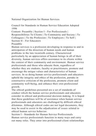 National Organization for Human Services
Council for Standards in Human Service Education Adopted
1996
Content: Preamble | Section I - For Professionals |
Responsibilities To Clients | To Community and Society | To
Colleagues | To the Profession | To Employers | To Self |
Section II - For Educators
Preamble
Human services is a profession developing in response to and in
anticipation of the direction of human needs and human
problems in the late twentieth century. Characterized
particularly by an appreciation of human beings in all of their
diversity, human services offers assistance to its clients within
the context of their community and environment. Human service
professionals and those who educate them, regardless of
whether they are students, faculty or practitioners, promote and
encourage the unique values and characteristics of human
services. In so doing human service professionals and educators
uphold the integrity and ethics of the profession, partake in
constructive criticism of the profession, promote client and
community well-being, and enhance their own professional
growth.
The ethical guidelines presented are a set of standards of
conduct which the human service professionals and educators
consider in ethical and professional decision making. It is hoped
that these guidelines will be of assistance when human service
professionals and educators are challenged by difficult ethical
dilemmas. Although ethical codes are not legal documents, they
may be used to assist in the adjudication of issues related to
ethical human service behavior.
Section I - Standards for Human Service Professionals
Human service professionals function in many ways and carry
out many roles. They enter into professional-client relationships
 